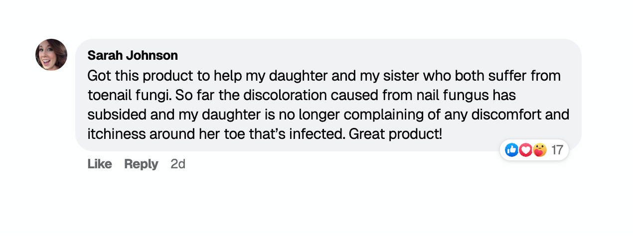 Sarah Johnson: Got this product to help my daughter and my sister who both suffer from toenail fungi. So far the discoloration caused from nail fungus has subsided and my daughter is no longer complaining of any discomfort and itchiness around her toe that's infected. Great product!